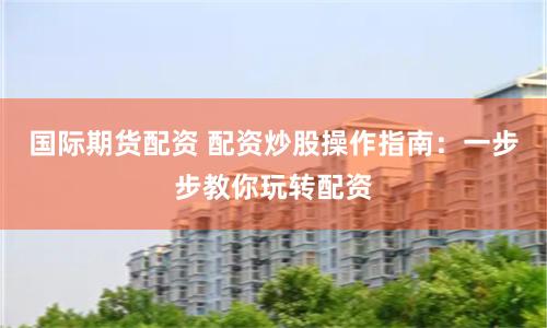 国际期货配资 配资炒股操作指南：一步步教你玩转配资
