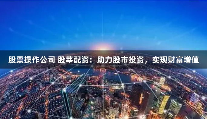 股票操作公司 股莘配资：助力股市投资，实现财富增值