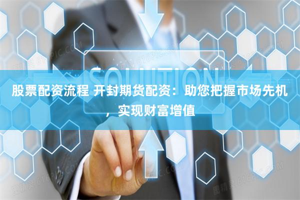 股票配资流程 开封期货配资：助您把握市场先机，实现财富增值