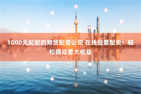 1000元起配的期货配资公司 在线股票配资：轻松撬动更大收益
