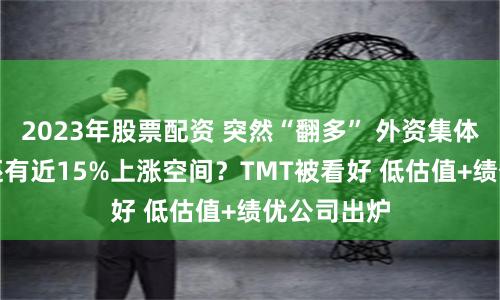 2023年股票配资 突然“翻多” 外资集体力挺A股 还有近15%上涨空间？TMT被看好 低估值+绩优公司出炉