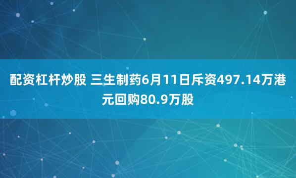 配资杠杆炒股 三生制药6月11日斥资497.14万港元回购80.9万股