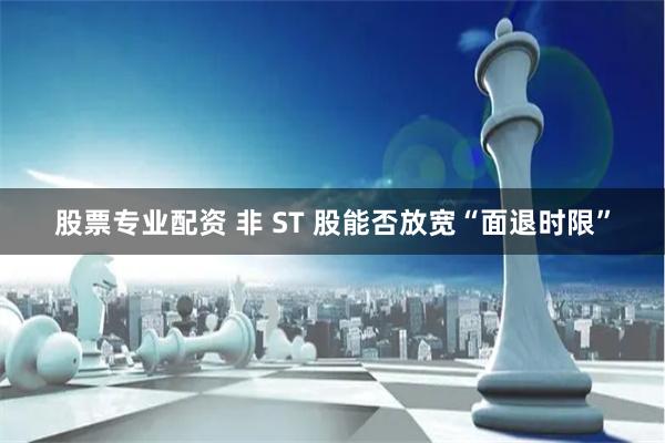 股票专业配资 非 ST 股能否放宽“面退时限”