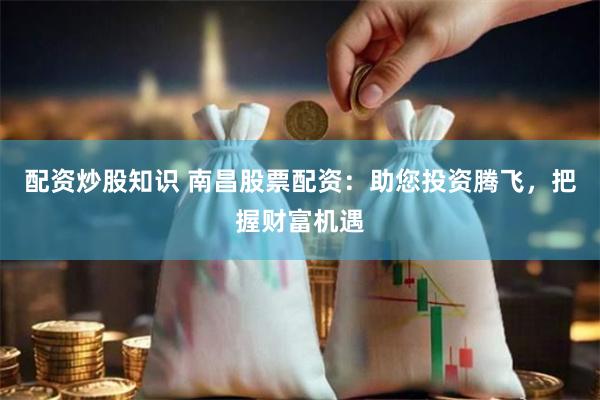 配资炒股知识 南昌股票配资：助您投资腾飞，把握财富机遇