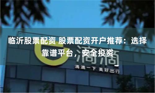 临沂股票配资 股票配资开户推荐：选择靠谱平台，安全投资