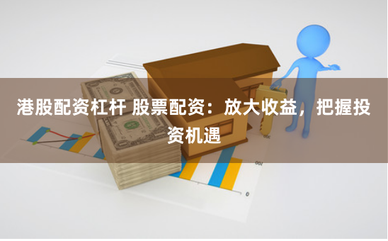 港股配资杠杆 股票配资：放大收益，把握投资机遇