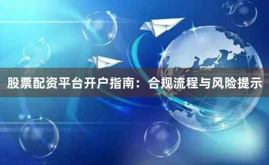 股票配资平台开户指南：合规流程与风险提示