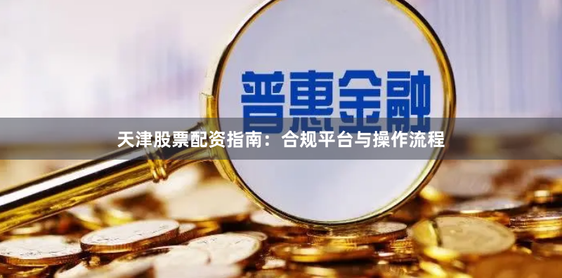 天津股票配资指南：合规平台与操作流程